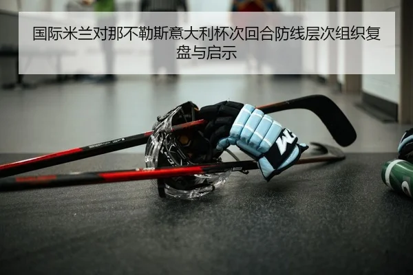 国际米兰对那不勒斯意大利杯次回合防线层次组织复盘与启示