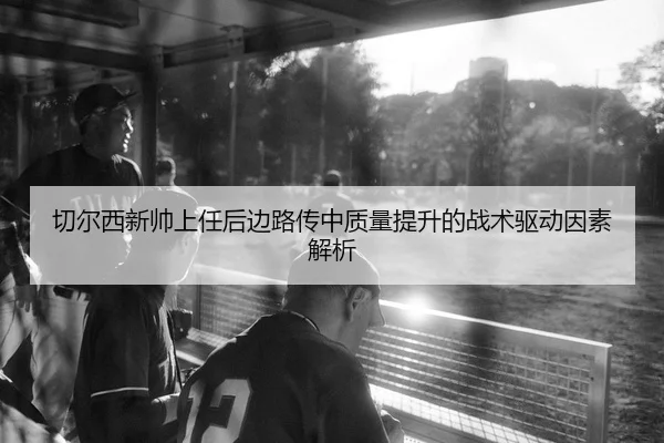 切尔西新帅上任后边路传中质量提升的战术驱动因素解析