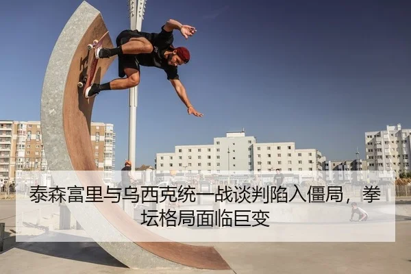 泰森富里与乌西克统一战谈判陷入僵局，拳坛格局面临巨变